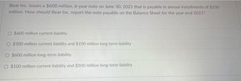 Bear Inc. issues a $600 million, 6-year note on June 30, 2021 that is payable in annual installments of $100
million. How should Bear Inc. report the note payable on the Balance Sheet for the year-end 2021?
$600 million current liability
$500 million current liability and $100 million long-term liability
$600 million long-term liability
O $100 million current liability and $500 million long-term liability