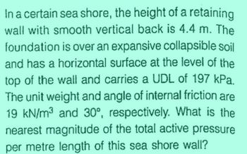 In a certain sea shore, the height of a retaining
wall with smooth vertical back is 4.4 m. The
foundation is over an expansive collapsible soil
and has a horizontal surface at the level of the
top of the wall and carries a UDL of 197 kPa.
The unit weight and angle of internal friction are
19 kN/m³ and 30°, respectively. What is the
nearest magnitude of the total active pressure
per metre length of this sea shore wall?