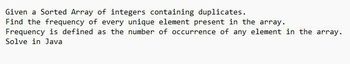 Given a Sorted Array of integers containing duplicates.
Find the frequency of every unique element present in the array.
Frequency is defined as the number of occurrence of any element in the array.
Solve in Java