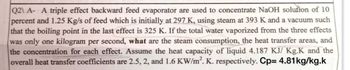 Q2\ A- A triple effect backward feed evaporator are used to concentrate NaOH solution of 10.
percent and 1.25 Kg/s of feed which is initially at 297 K, using steam at 393 K and a vacuum such
that the boiling point in the last effect is 325 K. If the total water vaporized from the three effects
was only one kilogram per second, what are the steam consumption, the heat transfer areas, and
the concentration for each effect. Assume the heat capacity of liquid 4.187 KJ/ Kg.K and the
overall heat transfer coefficients are 2.5, 2, and 1.6 KW/m². K. respectively. Cp= 4.81kg/kg.k