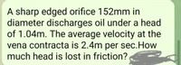 A sharp edged orifice 152mm in
diameter discharges oil under a head
of 1.04m. The average velocity at the
vena contracta is 2.4m per sec.How
much head is lost in friction?
