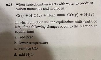 9.28 When heated, carbon reacts with water to produce
carbon monoxide and hydrogen.
C(s) + H₂O(g) + Heat
CO(g) + H₂(g)
In which direction will the equilibrium shift (right or
left) if the following changes occur to the reaction at
equilibrium?
a. add heat
b. lower temperature
c. remove CO
d. add H₂O