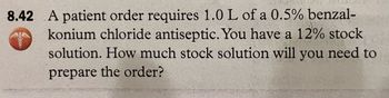 8.42 A patient order requires 1.0 L of a 0.5% benzal-
konium chloride antiseptic. You have a 12% stock
solution. How much stock solution will you need to
prepare the order?