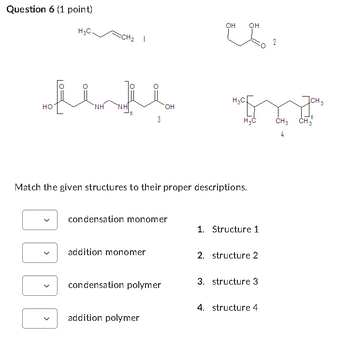 Question 6 (1 point)
H3C.
CH₂
1
OH
OH
02
2
H3C
ICH 3
OH
HO
NH
3
H3C
CH3 CH3
4
Match the given structures to their proper descriptions.
condensation monomer
1. Structure 1
addition monomer
2. structure 2
condensation polymer
3. structure 3
4. structure 4
addition polymer