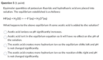 Question 5 (1 point)
Equimolar quantities of potassium fluoride and hydrofluoric acid are placed into
solution. The equilibrium established is as follows:
HF(aq) + H2O(l) | <--> F˜(aq) + H¸O*(aq)
What happens to the above equilibrium if some acetic acid is added to the solution?
Acetic acid ionizes so pH significantly increases.
Acetic acid isn't in the equilbrium equation so it will have no effect on the pH of
the solution.
The acetic acid creates more hydronium ion so the equlibrium shifts left and pH
is not changed significantly.
The acetic acid creates more hydronium ion so the reaction shifts right and pH
is not changed significantly.