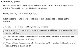 Question 5 (1 point)
Equimolar quantities of potassium fluoride and hydrofluoric acid are placed into
solution. The equilibrium established is as follows:
HF(aq) + H2O(l) <--> F¯(aq) + H30+(aq)
What happens to the above equilibrium if some acetic acid is added to the
solution?
Acetic acid ionizes so pH significantly increases.
Acetic acid isn't in the equilbrium equation so it will have no effect on the pH
of the solution.
The acetic acid creates more hydronium ion so the equlibrium shifts left and
pH is not changed significantly.
The acetic acid creates more hydronium ion so the reaction shifts right and pH
is not changed significantly.