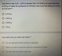 Use Henry's law, S,/P1 S/P2 to answer this. If 0.0045 g of a gas dissolves
in 100 g of water at a pressure of 1.00 atm, how much will dissolve in 100g
%3D
at 3.00 atm? *
O 0.0135 g
O 0.0015 g
O 0.0045 g
O 3.00 g
How salty can you make salt water? *
O You can add salt until the solution is saturated.
O There is no limit to how much salt you can dissolve in water.
You can't add more salt to salt water.
