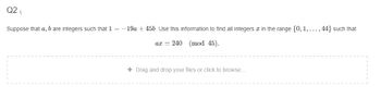 Q2₁
Suppose that a, b are integers such that 1 = =
-19a + 45b. Use this information to find all integers in the range {0, 1, ..., 44} such that
ax = 240 (mod 45).
+ Drag and drop your files or click to browse...