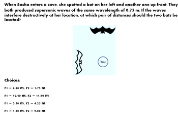 When Sasha enters a cave, she spotted a bat on her left and another one up front. They
both produced supersonic waves of the same wavelength of 0.75 m. If the waves
interfere destructively at her location, at which pair of distances should the two bats be
located?
Choices:
r1 = 6.20 m, r2 = 1.75 m
r1 =
10.40 m, r2 = 11.90 m
r₁ = 3.50 m, r2 = 4.25 m
r1 = 1.50 m. r2 = 9.00 m
You