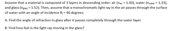 Assume that a material is composed of 3 layers in descending order: air (nair = 1.00), water (nwater = 1.33),
and glass (nglass= 1.52). Then, assume that a monochromatic light ray in the air passes through the surface
of water with an angle of incidence 0₁ = 40 degrees.
A. Find the angle of refraction in glass after it passes completely through the water layer.
B. Find how fast is the light ray moving in the glass?