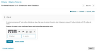 <Chapter 3 Adaptive Follow-Up
For More Practice 3.15 - Enhanced - with Feedback
Item 10
>
I Review | Constants | Periodic Table
Part A
If someone consumes 27 g of sodium chloride per day, what mass (in grams) of sodium does that person consume? Sodium chloride is 39 % sodium by
mass.
Express the mass to two significant figures and include the appropriate units.
?
Value
Units
Submit
Request Answer
Provide Feedback
Next >

