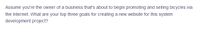 Assume you're the owner of a business that's about to begin promoting and selling bicycles via
the Internet. What are your top three goals for creating a new website for this system
development project?
