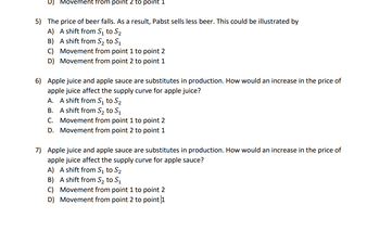 Movement from point 2 to point 1
5) The price of beer falls. As a result, Pabst sells less beer. This could be illustrated by
A) A shift from S? to S?
B) A shift from S? to S?
C) Movement from point 1 to point 2
D) Movement from point 2 to point 1
6) Apple juice and apple sauce are substitutes in production. How would an increase in the price of
apple juice affect the supply curve for apple juice?
A. A shift from S? to S?
B. A shift from S? to S?
C. Movement from point 1 to point 2
D. Movement from point 2 to point 1
7) Apple juice and apple sauce are substitutes in production. How would an increase in the price of
apple juice affect the supply curve for apple sauce?
A) A shift from S? to S?
B) A shift from S? to S?
C) Movement from point 1 to point 2
D)
Movement from point 2 to point |1