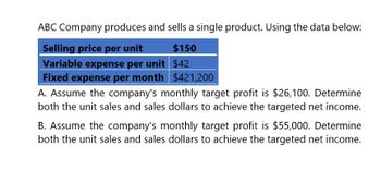 ABC Company produces and sells a single product. Using the data below:
Selling price per unit
Variable expense per unit
$150
$42
Fixed expense per month $421,200
A. Assume the company's monthly target profit is $26,100. Determine
both the unit sales and sales dollars to achieve the targeted net income.
B. Assume the company's monthly target profit is $55,000. Determine
both the unit sales and sales dollars to achieve the targeted net income.