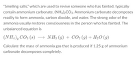 "Smelling salts," which are used to revive someone who has fainted, typically
contain ammonium carbonate, (NH4)2CO3. Ammonium carbonate decomposes
readily to form ammonia, carbon dioxide, and water. The strong odor of the
ammonia usually restores consciousness in the person who has fainted. The
unbalanced equation is
(NH4), CO3 (s) → NH3 (g) + CO2 (g) + H20 (g)
Calculate the mass of ammonia gas that is produced if 1.25 g of ammonium
carbonate decomposes completely.
