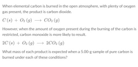 When elemental carbon is burned in the open atmosphere, with plenty of oxygen
gas present, the product is carbon dioxide.
C (s) + O2 (g) → CO2 (g)
However, when the amount of oxygen present during the burning of the carbon is
restricted, carbon monoxide is more likely to result.
2C (s) + O2 (g)
→ 2CO2 (g)
What mass of each product is expected when a 5.00-g sample of pure carbon is
burned under each of these conditions?
