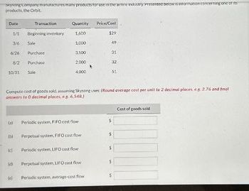 Skysong Company manufactures many products for use in the wine industry Presented below is information concerning one of its
products, the Orbit.
Date
Transaction
Quantity
Price/Cost
1/1
Beginning inventory
1,600
$29
3/6
Sale
1,000
49
6/26
Purchase
3,500
31
8/2
Purchase
2000
32
10/31 Sale
4,000
51
Compute cost of goods sold, assuming Skysong uses: (Round average cost per unit to 2 decimal places, eg. 2.76 and final
answers to O decimal places, e s. 6,548)
(a) Periodic system, FIFO cost flow
(b) Perpetual system, FIFO cost flow
(c) Periodic system, LIFO cost flow
(d)
Perpetual system, LIFO cost flow
5
(el
Periodic system, average-cost flow
Cost of goods sold