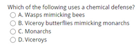 Which of the following uses a chemical defense?
O A. Wasps mimicking bees
O B. Viceroy butterflies mimicking monarchs
C. Monarchs
O D. Viceroys
