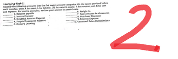 Learning Task 2:
Classify the following accounts into the five major account categories. On the space provided before
each number, write A for asset, L for liability, OE for owner's equity, R for revenue, and E for cost
and expense. For contra accounts, enclose your answer in parenthesis.
1. Salaries payable
2. Interest Income
6. Freight In
7. Sales returns & allowances
8. Purchase Discount
9. Interest Expense
3. Doubtful Account Expense
4. Prepaid Insurance Expense
5. Owner's Drawing
10. Unearned Sales Commissions
2