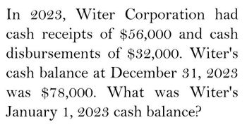 In 2023, Witer Corporation had
cash receipts of $56,000 and cash
disbursements of $32,000. Witer's
cash balance at December 31, 2023
was $78,000. What was Witer's
January 1, 2023 cash balance?