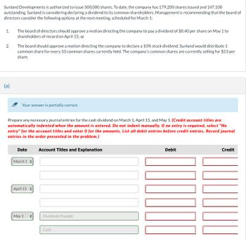 Sunland Developments is authorized to issue 500,000 shares. To date, the company has 179,200 shares issued and 147,100
outstanding. Sunland is considering declaring a dividend to its common shareholders. Management is recommending that the board of
directors consider the following options at the next meeting, scheduled for March 1:
1.
2.
(a)
The board of directors should approve a motion directing the company to pay a dividend of $0.40 per share on May 1 to
shareholders of record on April 15; or
The board should approve a motion directing the company to declare a 10% stock dividend. Sunland would distribute 1
common share for every 10 common shares currently held. The company's common shares are currently selling for $53 per
share.
Your answer is partially correct.
Prepare any necessary journal entries for the cash dividend on March 1, April 15, and May 1. (Credit account titles are
automatically indented when the amount is entered. Do not indent manually. If no entry is required, select "No
entry" for the account titles and enter 0 for the amounts. List all debit entries before credit entries. Record journal
entries in the order presented in the problem.)
Date
March 1
April 15
May 1
Account Titles and Explanation
Dividends Payable
Cash
Debit
1000
Credit