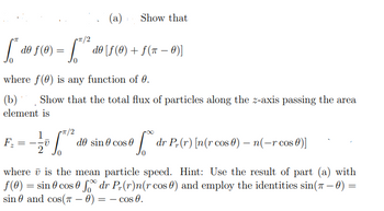 (a)
1 Show that
Cπ/2
S * de ƒ (0) = √ √„**
do [ƒ (0) + ƒ(0)]
where f() is any function of 0.
(b) Show that the total flux of particles along the z-axis passing the area
element is
F₂
π/2
==
1
-v
de sin # cos Ꮎ
dr P(r) [n(r cos 0) - n(-r cos 0)]
where is the mean particle speed. Hint: Use the result of part (a) with
f(0) = sin cos fdr Pr(r)n(r cos 0) and employ the identities sin(7-0) =
sin and cos( 0) = = cos 0.
-