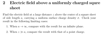 2 Electric field above a uniformly charged squre
sheet
Find the electric field at a large distance z above the center of a square sheet
of side length a, carrying a uniform surface charge density σ. Check your
result in the following limiting cases:
1. When a → ∞, compare with the result for an infinite plane.
2. When >> a, compare the result with that of a point charge.