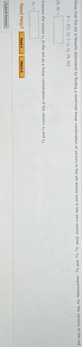 Show that the set is linearly dependent by finding a nontrivial linear combination of vectors in the set whose sum is the zero vector. (Use S1, S2, and S3, respectively, for the vectors in the set.)
(0, 0) =
S={(5, 2), (-1, 1), (4, 0))
Express the vector s₁ in the set as a linear combination of the vectors $2 and $3.
51=
Need Help?
Read It
Watch It
Submit Answer