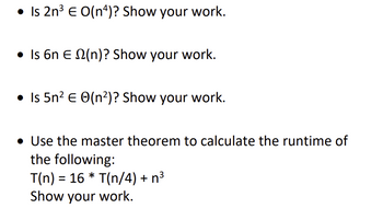 • Is 2n³ € O(n4)? Show your work.
• Is 6n E (n)? Show your work.
• Is 5n² € (n²)? Show your work.
• Use the master theorem to calculate the runtime of
the following:
T(n) = 16* T(n/4) + n³
Show your work.