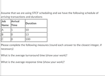 Assume that we are using STCF scheduling and we have the following schedule of
arriving transactions and durations
Job
Name Time
Arrival
A
B
C
1
0
Duration
10
13
100
Please complete the following measures (round each answer to the closest integer, if
necessary)
What is the average turnaround time (show your work)?
What is the average response time (show your work)?