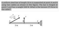 A uniform steel bar of length 10 m is supported at point A and B
using two cables as shown in the figure. The bar is hinged at
point C and has a weight 500 N. What is the tension (T) force in
the cable?
T
T
3
34
A
B
5 m
5 m
