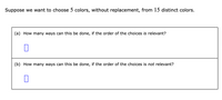 Suppose we want to choose 5 colors, without replacement, from 15 distinct colors.
(a) How many ways can this be done, if the order of the choices is relevant?
(b) How many ways can this be done, if the order of the choices is not relevant?
