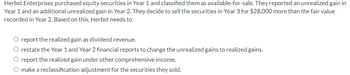 Herbst Enterprises purchased equity securities in Year 1 and classified them as available-for-sale. They reported an unrealized gain in
Year 1 and an additional unrealized gain in Year 2. They decide to sell the securities in Year 3 for $28,000 more than the fair value
recorded in Year 2. Based on this, Herbst needs to
report the realized gain as dividend revenue.
O restate the Year 1 and Year 2 financial reports to change the unrealized gains to realized gains.
report the realized gain under other comprehensive income.
O make a reclassification adjustment for the securities they sold.