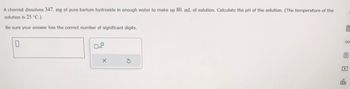 A chemist dissolves 347. mg of pure barium hydroxide in enough water to make up 80. mL of solution. Calculate the pH of the solution. (The temperature of the
solution is 25 °C.)
Be sure your answer has the correct number of significant digits.
0
X
3
f
00
B
db