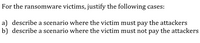 For the ransomware victims, justify the following cases:
a) describe a scenario where the victim must pay the attackers
b) describe a scenario where the victim must not pay the attackers
