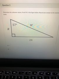 Question 3
Determine the unknown values, R and W, in the figure below. Round your answer to the nearest
tenth.
57°
W
R
24
R =
W =
80
000
F2
F3
II
FB
F4
F5
F6
F7
F9
F10
%
&
*
