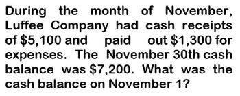 During the month of November,
Luffee Company had cash receipts
of $5,100 and paid out $1,300 for
expenses. The November 30th cash
balance was $7,200. What was the
cash balance on November 1?