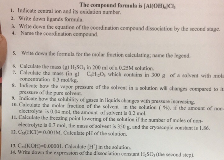 The compound formula is [Al(OH)JCl
1. Indicate central ion and its oxidation number.
2. Write down ligands formula.
3. Write down the equation of the coordination compound dissociation by the second stage.
4. Name the coordination compound.
5. Write down the formula for the molar fraction calculating; name the legend.
6. Calculate the mass (g) H,SO, in 200 ml of a 0.25M solution.
7. Calculate the mass (in g) CH12O6 which contains in 300 g of a solvent with mola
concentration 0.3 mol/kg.
8. Indicate how the vapor pressure of the solvent in a solution will changes compared to it=
pressure of the pure solvent.
9. Indicate how the solubility of gases in liquids changes with pressure increasing.
10. Calculate the molar fraction of the solvent in the solution (%), if the amount of non-
electrolyte is 0.04 mol, the amount of solvent is 0.2 mol.
11. Calculate the freezing point lowering of the solution if the number of moles of non-
electrolyte is 0.7 mol, the mass of solvent is 350 g, and the cryoscopic constant is 1.86.
12. CM(HCI)= 0.001M. Calculate pH of the solution.
13. CM(KOH)=0.00001. Calculate (H'] in the solution.
14. Write down the expression of the dissociation constant H2SO; (the second step).
