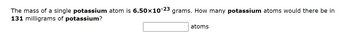 The mass of a single potassium atom is 6.50×10-23 grams. How many potassium atoms would there be in
131 milligrams of potassium?
atoms