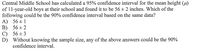 Central Middle School has calculated a 95% confidence interval for the mean height (u)
of 11-year-old boys at their school and found it to be 56 + 2 inches. Which of the
following could be the 90% confidence interval based on the same data?
A) 56 + 1
В) 56 + 2
С) 56+ 3
D) Without knowing the sample size, any of the above answers could be the 90%
confidence interval.
