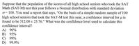 Suppose that the population of the scores of all high school seniors who took the SAT
Math (SAT-M) test this year follows a Normal distribution with standard deviation
100. You read a report that says, "On the basis of a simple random sample of 100
high school seniors that took the SAT-M test this year, a confidence interval for u is
found to be 512.00 + 25.76." What was the confidence level used to calculate this
confidence interval?
A) 90%
В) 95%
С) 99%
D) 99.9%
