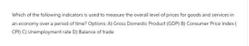 Which of the following indicators is used to measure the overall level of prices for goods and services in
an economy over a period of time? Options: A) Gross Domestic Product (GDP) B) Consumer Price Index (
CPI) C) Unemployment rate D) Balance of trade