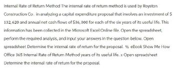 Internal Rate of Return Method The internal rate of return method is used by Royston
Construction Co. in analyzing a capital expenditure proposal that involves an investment of $
132, 620 and annual net cash flows of $36,000 for each of the six years of its useful life. This
information has been collected in the Microsoft Excel Online file. Open the spreadsheet,
perform the required analysis, and input your answers in the question below. Open
spreadsheet Determine the internal rate of return for the proposal. % eBook Show Me How
Office 365 Internal Rate of Return Method years of its useful life. x Open spreadsheet
Determine the internal rate of return for the proposal.