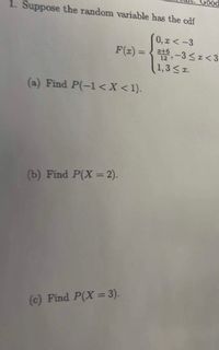 Good
1. Suppose the random variable has the cdf
0, I <-3
F(z) = {t, -3<I<3
(1,3< z.
(a) Find P(-1 <X <1).
(b) Find P(X = 2).
(c) Find P(X = 3).
