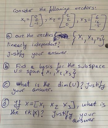 Consider the following vectors!
x₁ =
x2 =
6
a
2
-1
2
2
6
[1]
16
-5
are the vectors &
linearly independent?
Justify your answer.
x3 =1
D (X₁, X2, X3
(1) Find a basis for the subspace
U = span { X₁₁ X₂₁ X3}
1
© what is the dim (U) ? Justify
your answer,
@ Jf X = [X₁ X₂ X3], what is
the rk (x)? Justify your
answer