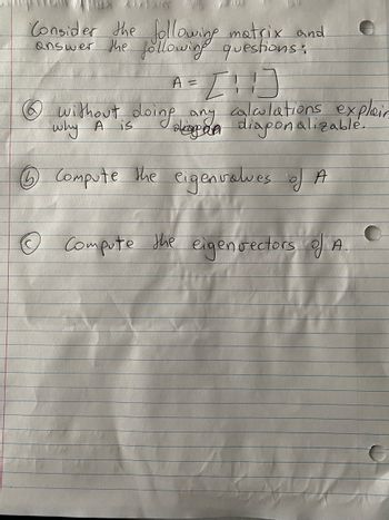 Certainly! Here's a detailed transcription suitable for an educational website:

---

**Matrix Analysis Exercise**

Consider the following matrix and answer the subsequent questions:

\[
A = \begin{bmatrix} 1 & 1 \\ 1 & 1 \end{bmatrix}
\]

1. **Without doing any calculations, explain why A is diagonalizable.**

2. **Compute the eigenvalues of A.**

3. **Compute the eigenvectors of A.**

---

**Instructions for Educators:**

This exercise introduces students to matrix diagonalization, eigenvalues, and eigenvectors. The matrix given is a basic 2x2 example which will help students practice these fundamental concepts in linear algebra.

**Guiding Points:**

- Emphasize the theoretical reasons why certain matrices are diagonalizable.
- Encourage students to manually calculate the eigenvalues and eigenvectors for practice.
- Discussions could include geometric interpretations of eigenvalues and vectors.

**Further Exploration:**

- Discuss conditions under which a matrix is diagonalizable.
- Explore applications of diagonalization in different fields such as physics and engineering.

---