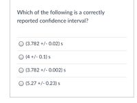 **Question:**
Which of the following is a correctly reported confidence interval?

**Options:**
- (3.782 +/- 0.02) s
- (4 +/- 0.1) s
- (3.782 +/- 0.002) s
- (5.27 +/- 0.23) s

**Explanation:**
A correctly reported confidence interval should maintain consistency in the number of decimal places between the anchor value and its margin of error. The margin of error should typically reflect the precision of measurement.