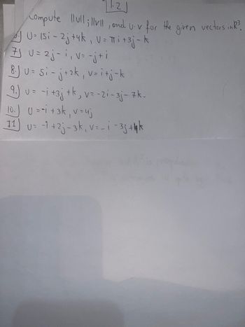 1.2
Compute llull;llvll, and U-v for the
U= 15i-2j+4k, V= πi + 3j-k
7J U = 2j-1₁ v = -j+i
8.J U = Si - j + ₂k₁, v=i+j-k
9.) u = -i +3j + k, v = -21-3j- 7k-
10.) U = -1 + 3k₁ v = uj
11) U= -1 +2j-3k, v=_ i-33 +4 k
given
vectors in R³