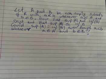 whenever a E A and
Let A and B be non-empty subsets
of R with azb
bEB. Prove that sup (A) and inf (1B)
exist and that sup (A) <
Could
whenever
inf B
Sup (A) = inf (B) even though arb
AEA and bEB