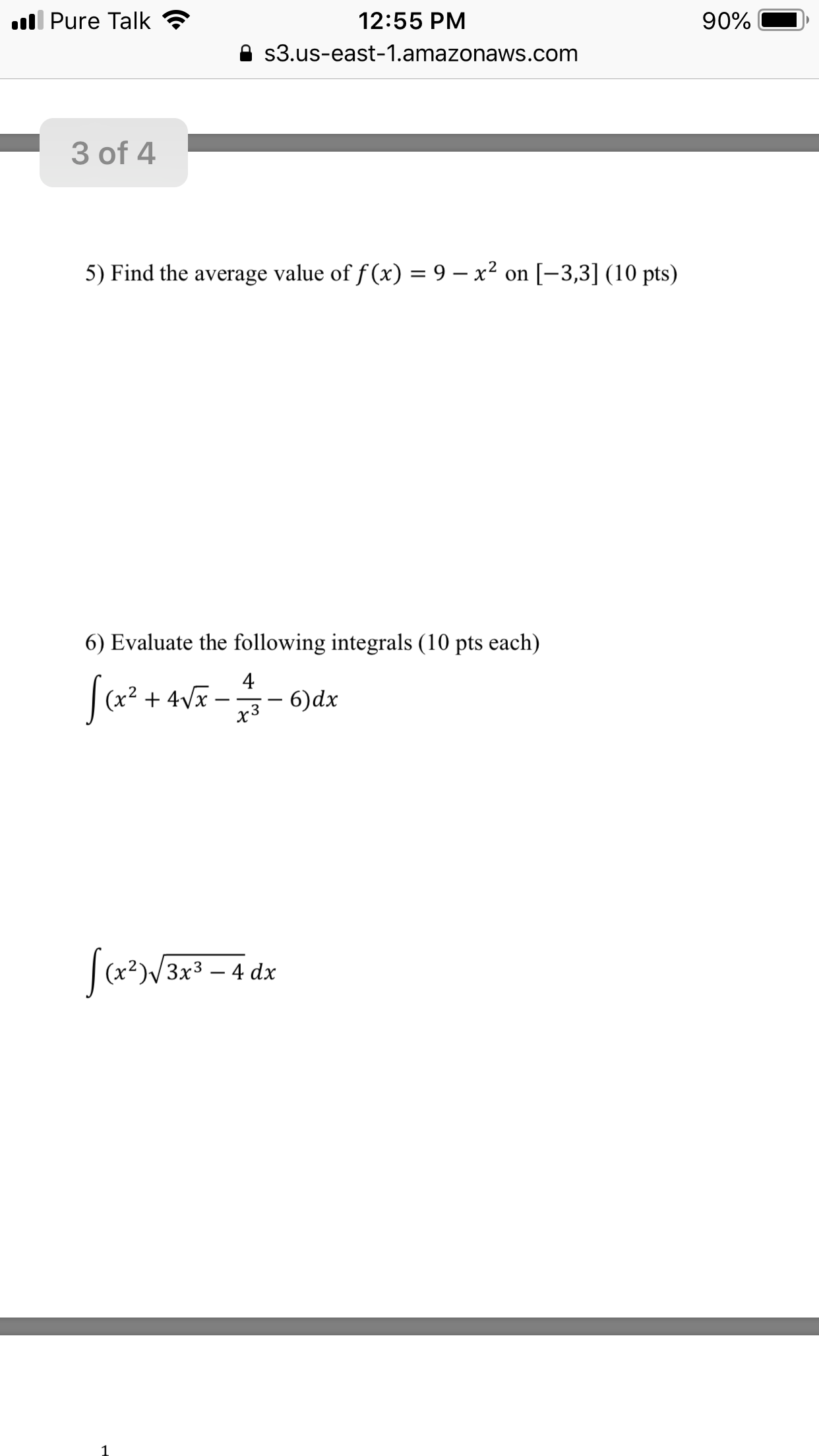 ll Pure Talk
12:55 PM
90%
s3.us-east-1.amazonaws.com
3 of 4
5) Find the average value of f (x) = 9 – x² on [-3,3] (10 pts)
6) Evaluate the following integrals (10 pts each)
(х2
+ 4Vx
x3
6)dx
Зx3 — 4 dx
